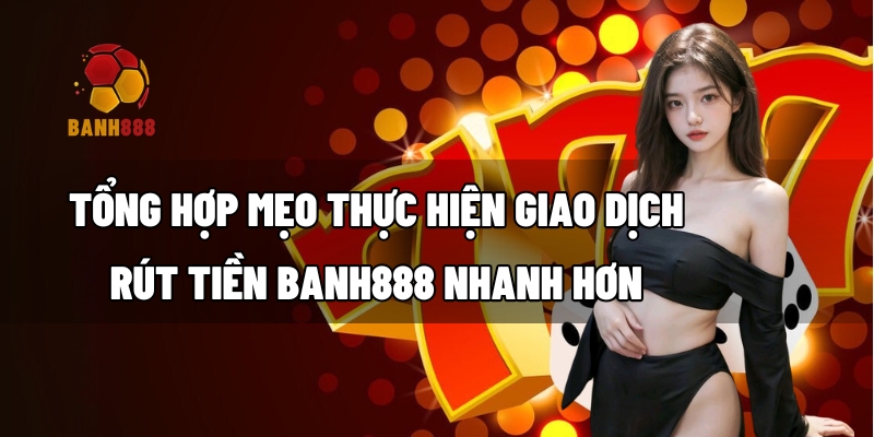 Tổng hợp mẹo thực hiện giao dịch rút tiền BANH888 nhanh hơn